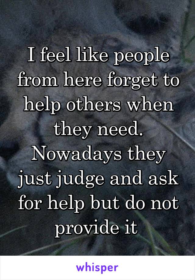 I feel like people from here forget to help others when they need. Nowadays they just judge and ask for help but do not provide it 
