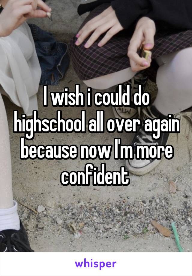 I wish i could do highschool all over again because now I'm more confident 