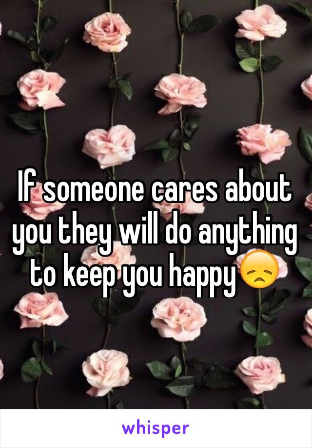 If someone cares about you they will do anything to keep you happy😞