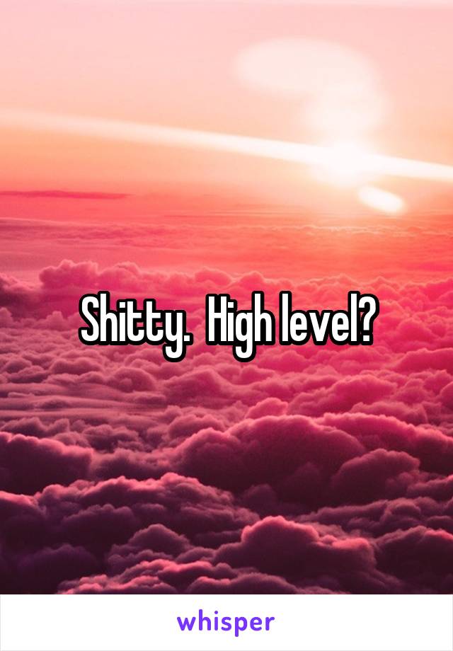 Shitty.  High level?
