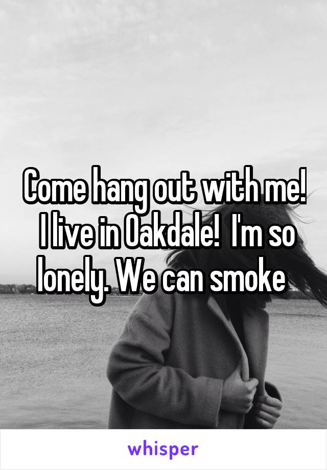 Come hang out with me!  I live in Oakdale!  I'm so lonely. We can smoke 