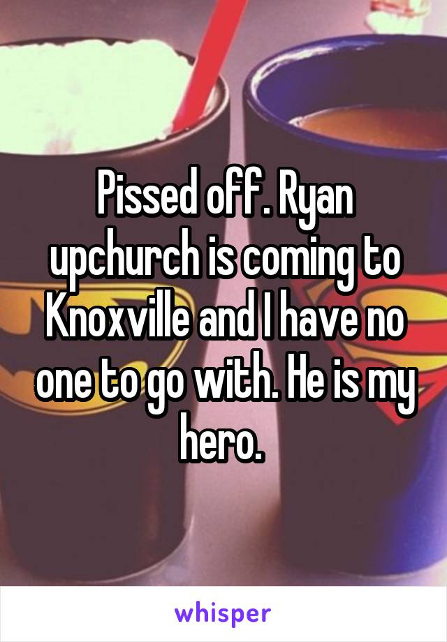Pissed off. Ryan upchurch is coming to Knoxville and I have no one to go with. He is my hero. 