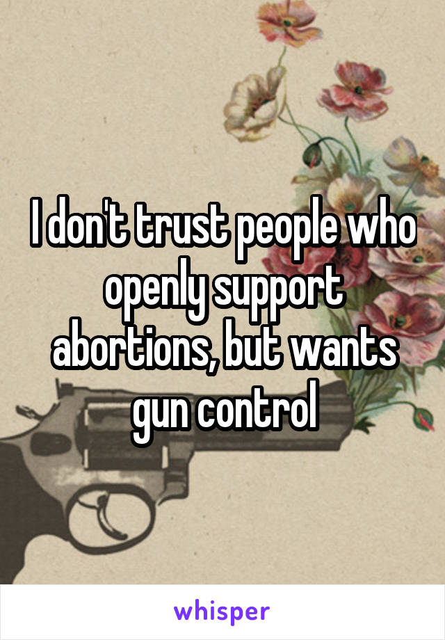 I don't trust people who openly support abortions, but wants gun control