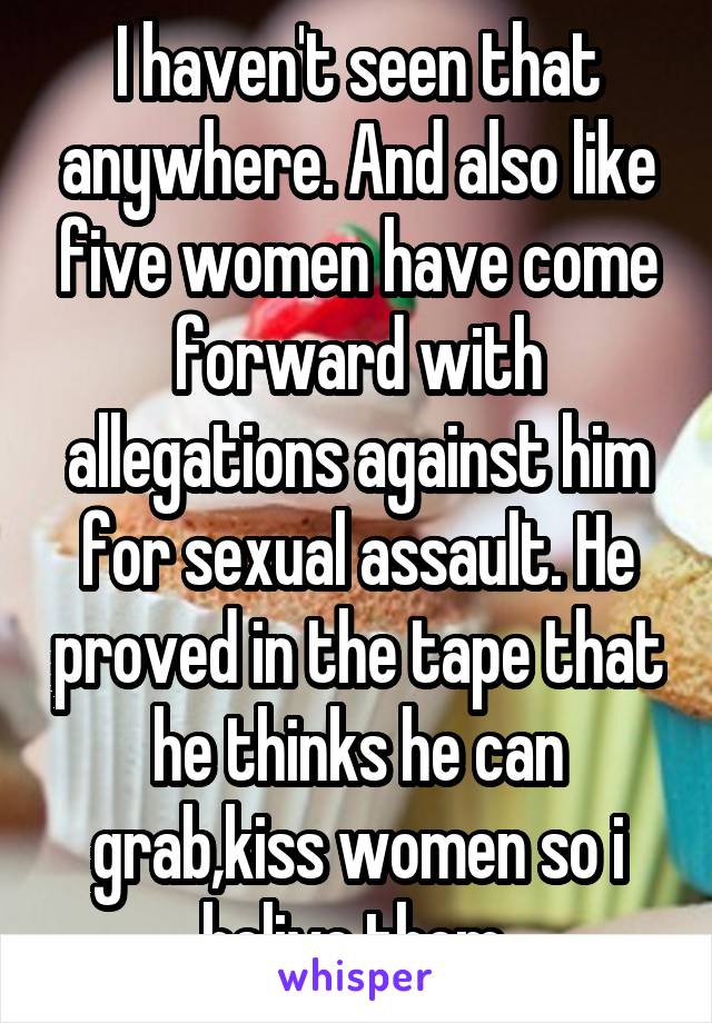 I haven't seen that anywhere. And also like five women have come forward with allegations against him for sexual assault. He proved in the tape that he thinks he can grab,kiss women so i belive them 