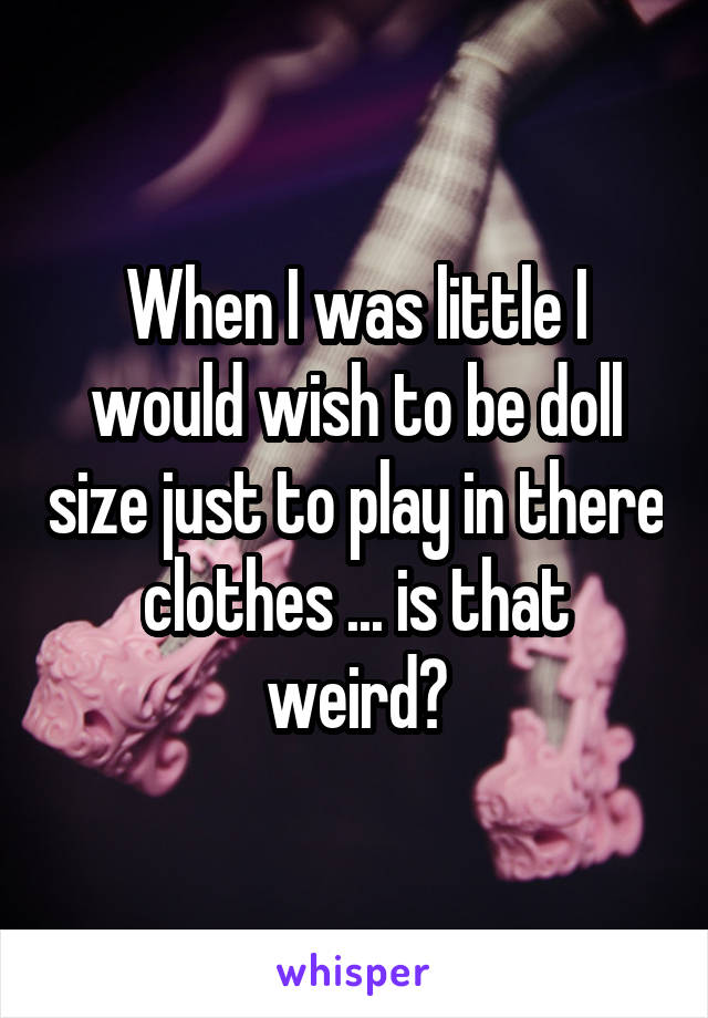 When I was little I would wish to be doll size just to play in there clothes ... is that weird?