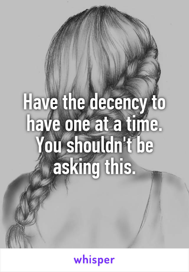 Have the decency to have one at a time. You shouldn't be asking this.