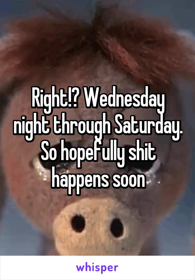 Right!? Wednesday night through Saturday. So hopefully shit happens soon