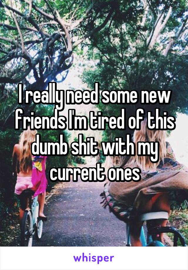 I really need some new friends I'm tired of this dumb shit with my current ones