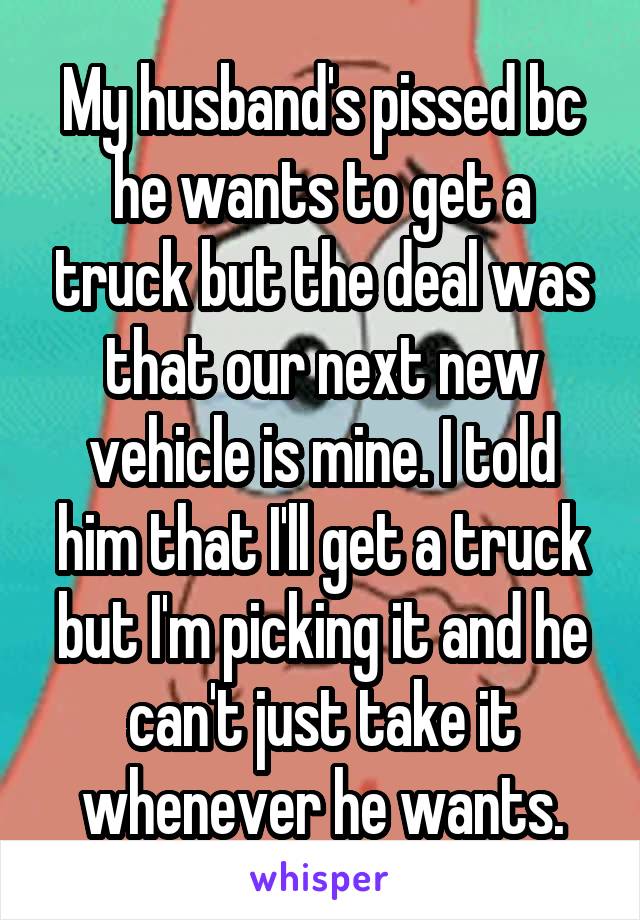 My husband's pissed bc he wants to get a truck but the deal was that our next new vehicle is mine. I told him that I'll get a truck but I'm picking it and he can't just take it whenever he wants.