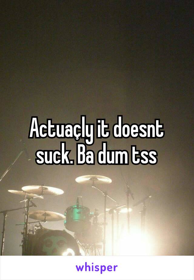 Actuaçly it doesnt suck. Ba dum tss
