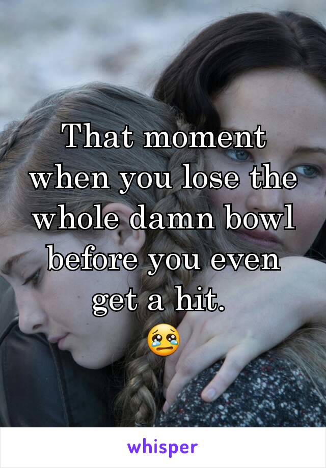 That moment when you lose the whole damn bowl before you even get a hit. 
😢