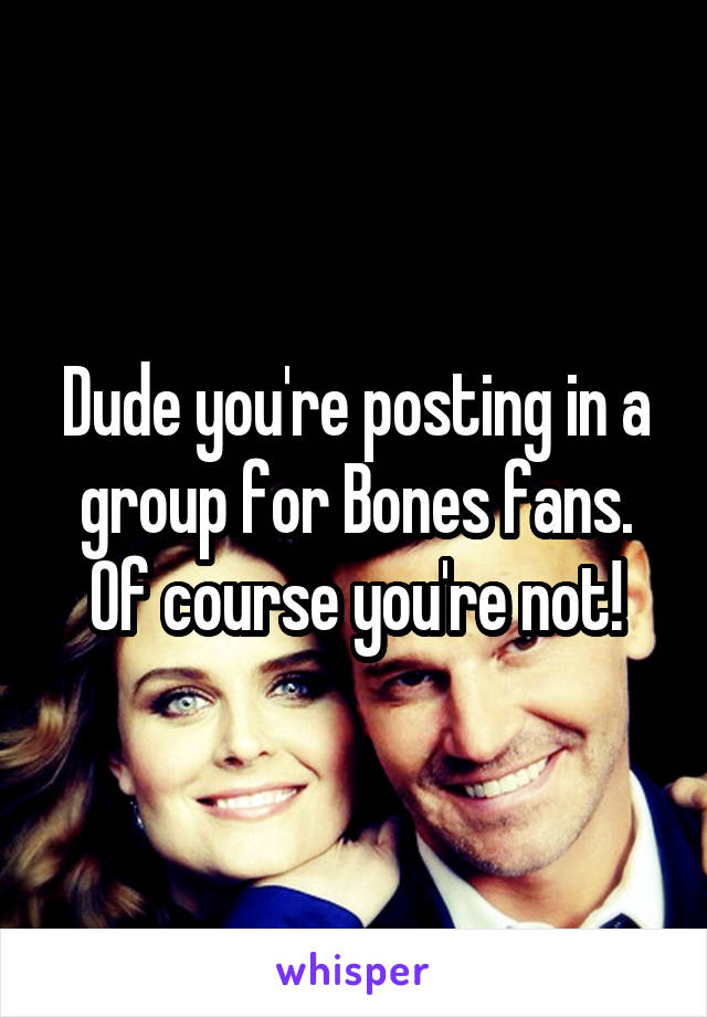 Dude you're posting in a group for Bones fans. Of course you're not!