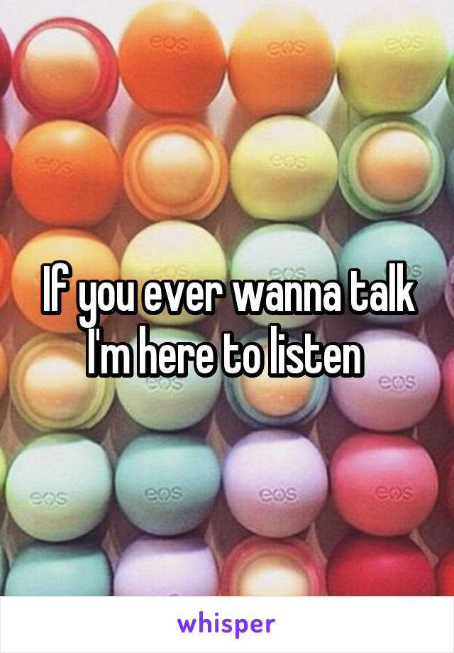 If you ever wanna talk I'm here to listen 