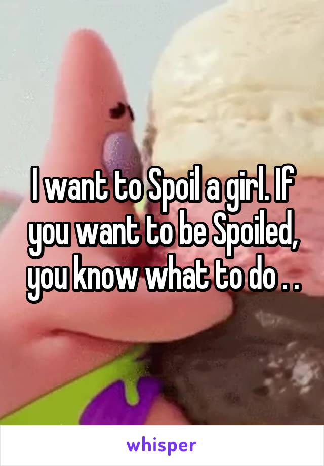 I want to Spoil a girl. If you want to be Spoiled, you know what to do . .