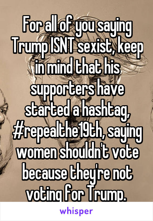For all of you saying Trump ISNT sexist, keep in mind that his supporters have started a hashtag, #repealthe19th, saying women shouldn't vote because they're not voting for Trump. 