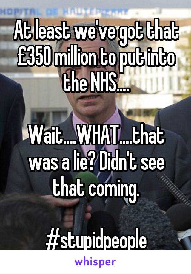 At least we've got that £350 million to put into the NHS....

Wait....WHAT....that was a lie? Didn't see that coming.

#stupidpeople