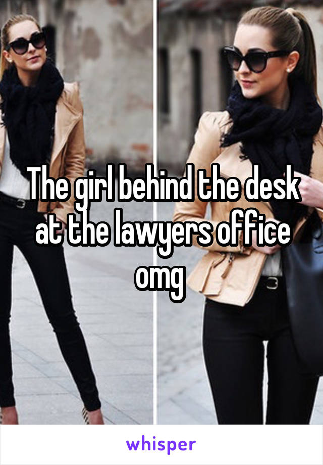 The girl behind the desk at the lawyers office omg 