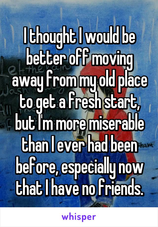 I thought I would be better off moving away from my old place to get a fresh start, but I'm more miserable than I ever had been before, especially now that I have no friends.
