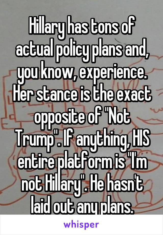Hillary has tons of actual policy plans and, you know, experience. Her stance is the exact opposite of "Not Trump". If anything, HIS entire platform is "I'm not Hillary". He hasn't laid out any plans.
