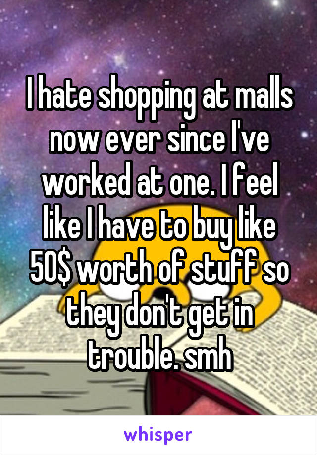 I hate shopping at malls now ever since I've worked at one. I feel like I have to buy like 50$ worth of stuff so they don't get in trouble. smh