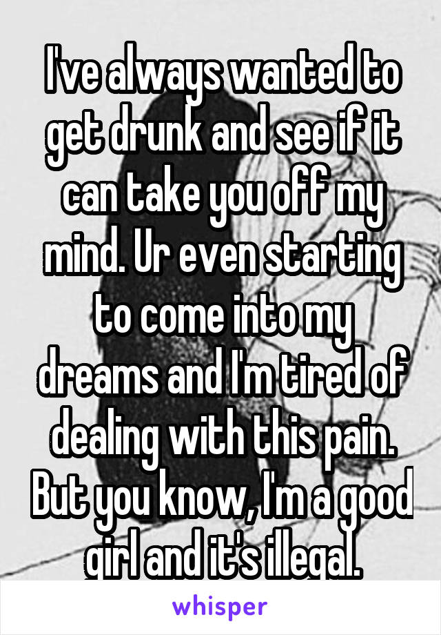 I've always wanted to get drunk and see if it can take you off my mind. Ur even starting to come into my dreams and I'm tired of dealing with this pain. But you know, I'm a good girl and it's illegal.