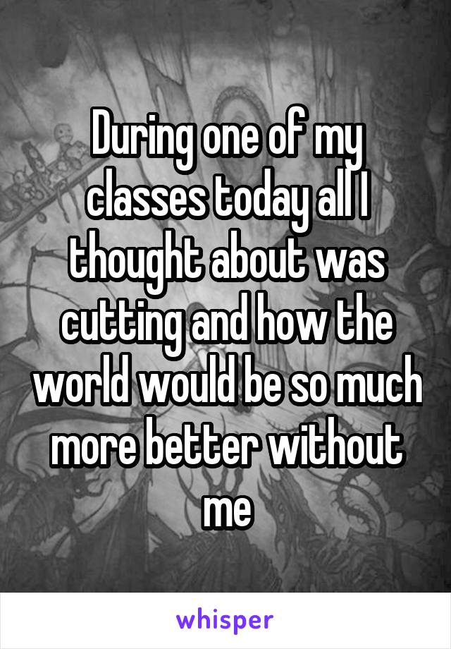 During one of my classes today all I thought about was cutting and how the world would be so much more better without me