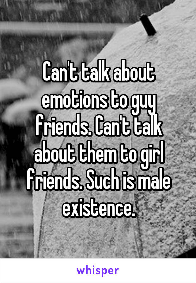 Can't talk about emotions to guy friends. Can't talk about them to girl friends. Such is male existence.