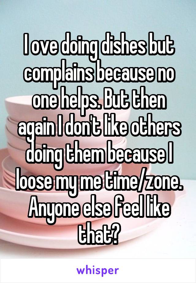 I ove doing dishes but complains because no one helps. But then again I don't like others doing them because I loose my me time/zone. Anyone else feel like that?