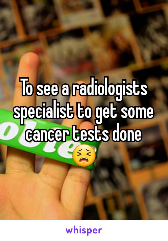 To see a radiologists specialist to get some cancer tests done
😣