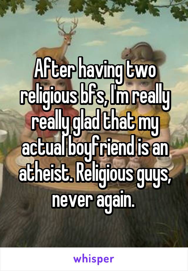 After having two religious bfs, I'm really really glad that my actual boyfriend is an atheist. Religious guys, never again. 