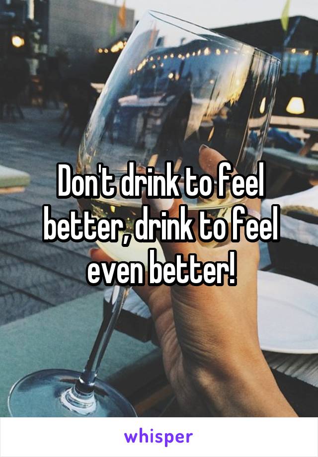 Don't drink to feel better, drink to feel even better!