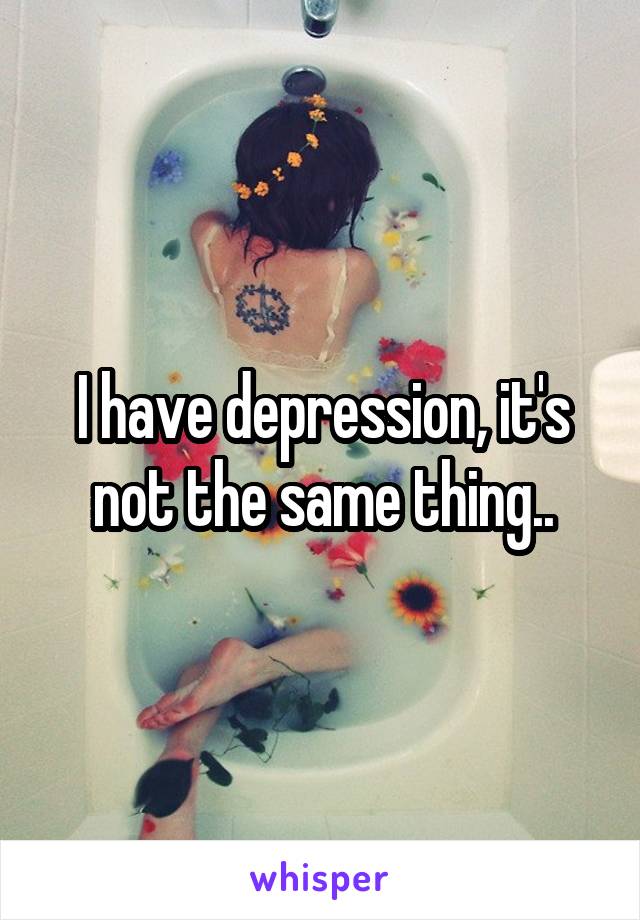 I have depression, it's not the same thing..