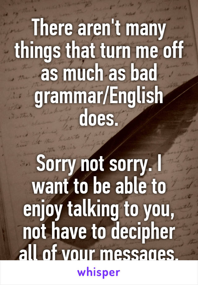 There aren't many things that turn me off as much as bad grammar/English does.

Sorry not sorry. I want to be able to enjoy talking to you, not have to decipher all of your messages.