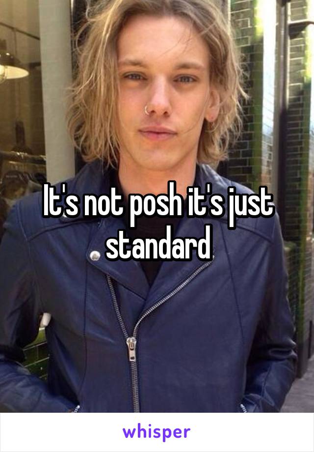 It's not posh it's just standard