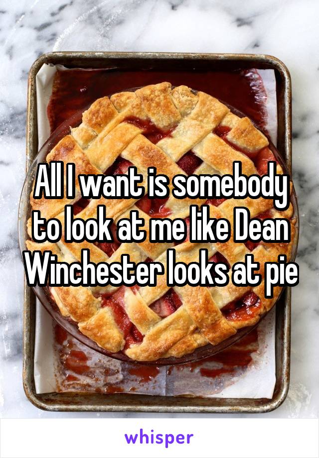 All I want is somebody to look at me like Dean Winchester looks at pie