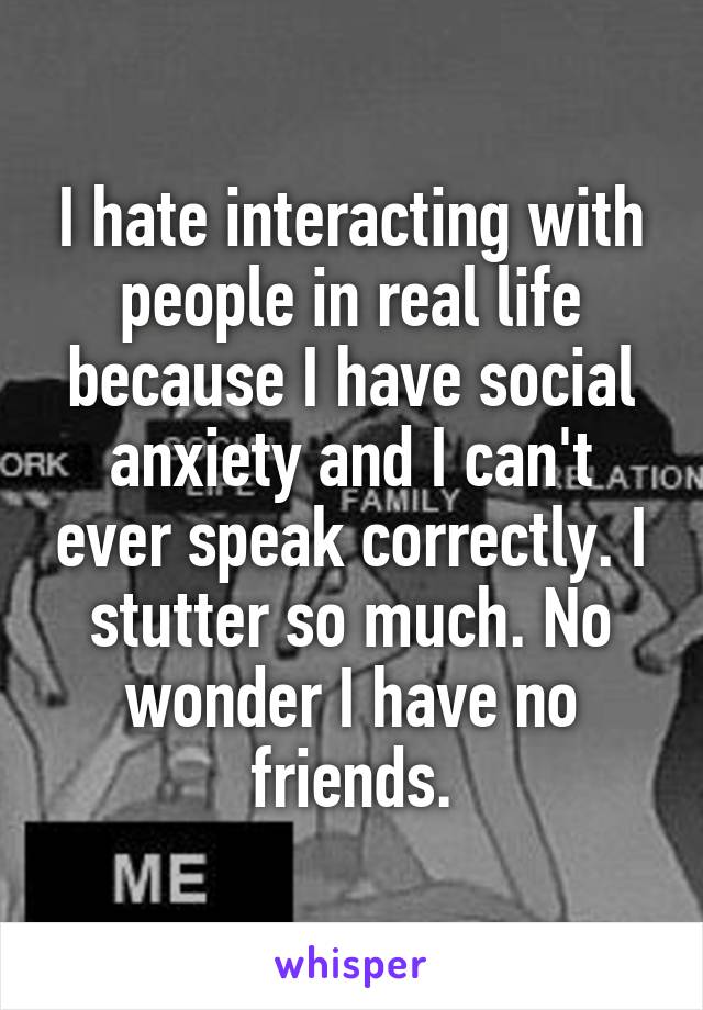 I hate interacting with people in real life because I have social anxiety and I can't ever speak correctly. I stutter so much. No wonder I have no friends.