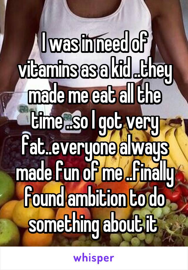 I was in need of vitamins as a kid ..they made me eat all the time ..so I got very fat..everyone always made fun of me ..finally found ambition to do something about it 