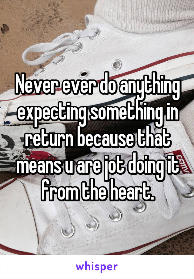 Never ever do anything expecting something in return because that means u are jot doing it from the heart.