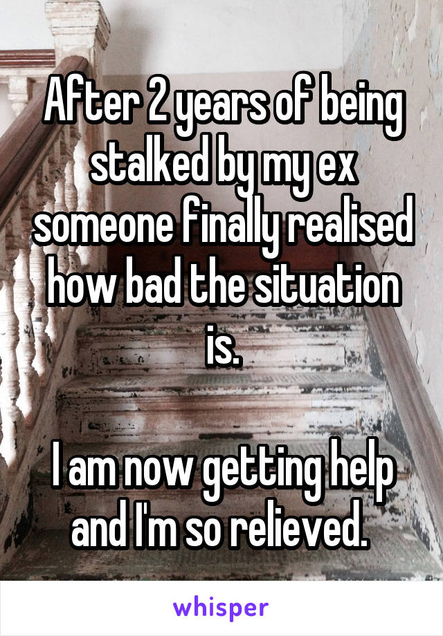 After 2 years of being stalked by my ex someone finally realised how bad the situation is.

I am now getting help and I'm so relieved. 