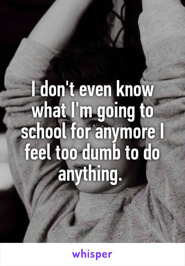 I don't even know what I'm going to school for anymore I feel too dumb to do anything. 