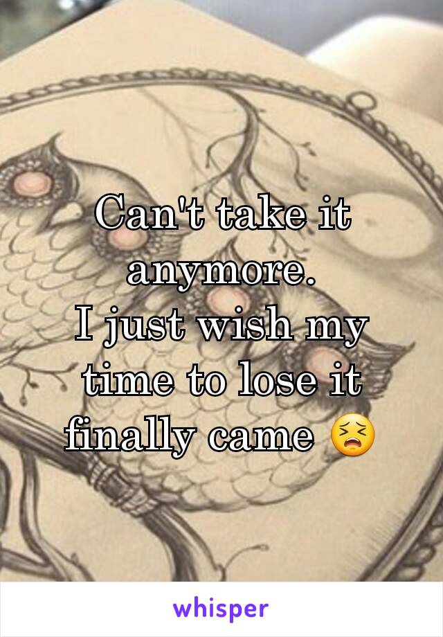 Can't take it anymore.
I just wish my time to lose it finally came 😣