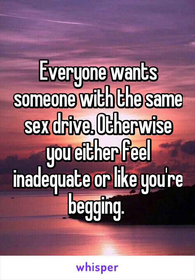 Everyone wants someone with the same sex drive. Otherwise you either feel inadequate or like you're begging. 