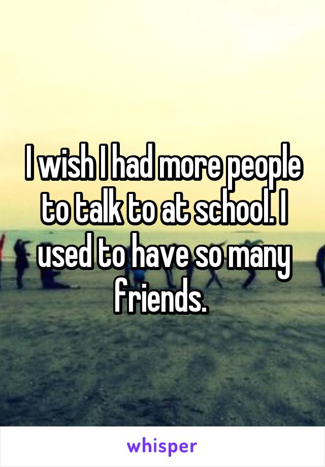 I wish I had more people to talk to at school. I used to have so many friends. 