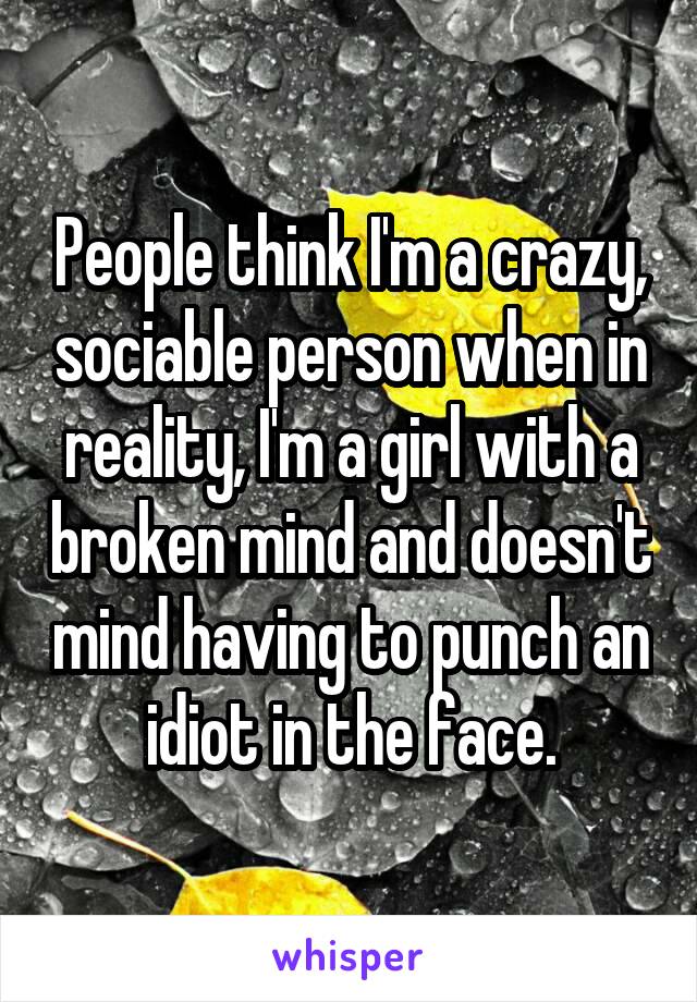 People think I'm a crazy, sociable person when in reality, I'm a girl with a broken mind and doesn't mind having to punch an idiot in the face.