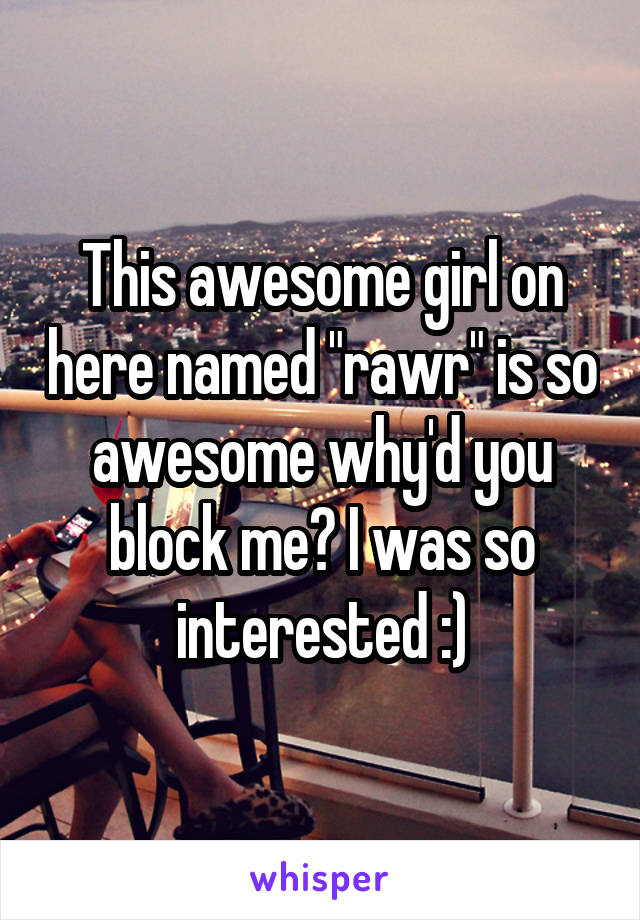 This awesome girl on here named "rawr" is so awesome why'd you block me? I was so interested :)