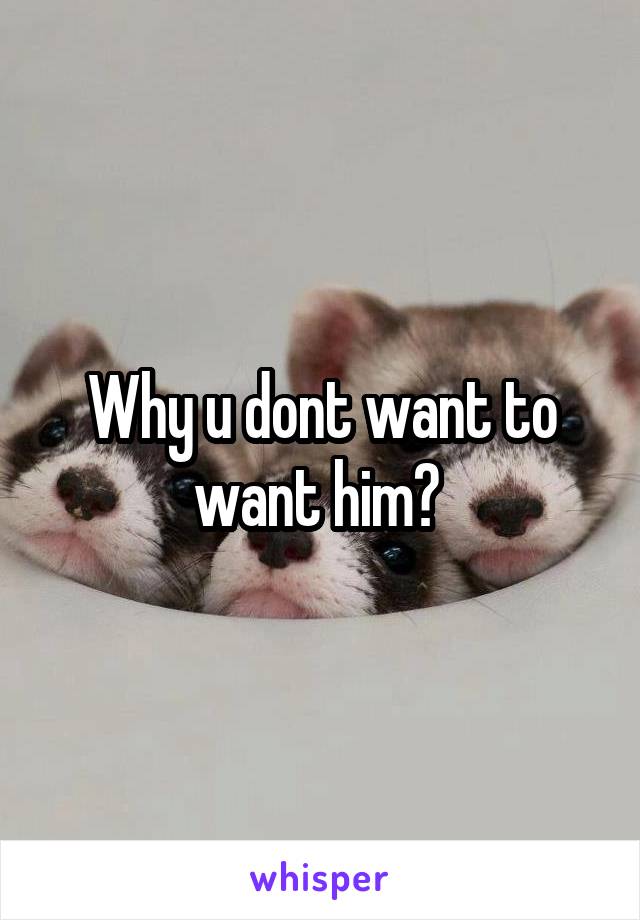 Why u dont want to want him? 