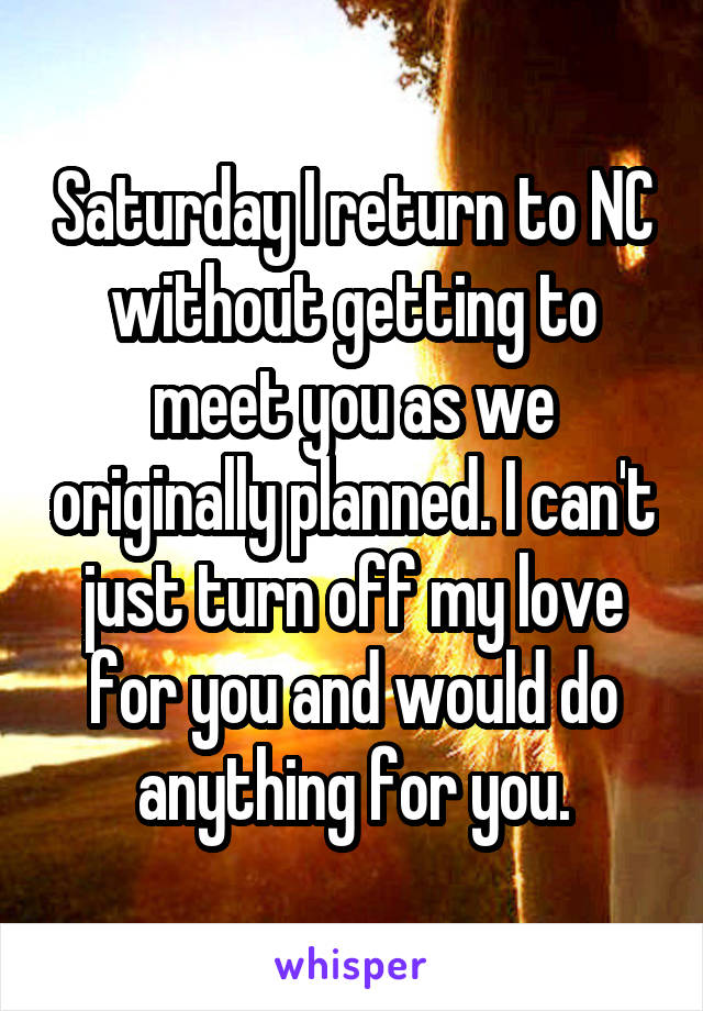 Saturday I return to NC without getting to meet you as we originally planned. I can't just turn off my love for you and would do anything for you.