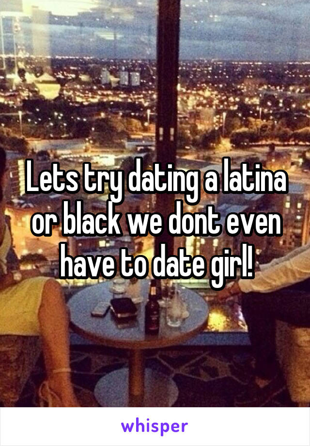 Lets try dating a latina or black we dont even have to date girl!