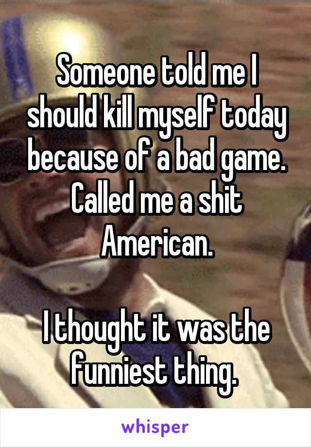 Someone told me I should kill myself today because of a bad game. Called me a shit American.

I thought it was the funniest thing. 