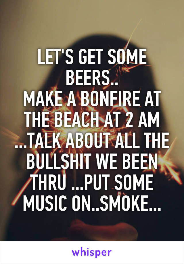 LET'S GET SOME BEERS..
MAKE A BONFIRE AT THE BEACH AT 2 AM ...TALK ABOUT ALL THE BULLSHIT WE BEEN THRU ...PUT SOME MUSIC ON..SMOKE...